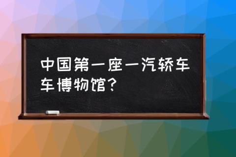 中国有几个汽车博物馆 中国第一座一汽轿车车博物馆?